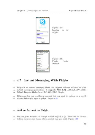Chapter 4. Connecting to the Internet                        Bayanihan Linux 5




                                              Figure 4.37:
                                              Logging in      to
                                              Skype




                                              Figure 4.38:
                                              Pidgin       Main
                                              Window




966   4.7     Instant Messaging With Pidgin

967   Pidgin is an instant messaging client that support diﬀerent account on other
968   instant messaging applications. It supports AIM, ICQ, Jabber/XMPP, MSN,
969   Yahoo!, Bonjour, Gadu-Gadu, IRC, QQ, SILC, Simple.
970   Pidgin can log you to diﬀerent account but you must be register on a speciﬁ
971   account before you login to pidgin. Figure 4.38




972   Add an Account on Pidgin

973   You can go to Accounts → Manage or click on [ctrl] + [a]. Then click on the add
974   button, then you can choose which account that you want. Figure 4.39

                                                                                  69
 