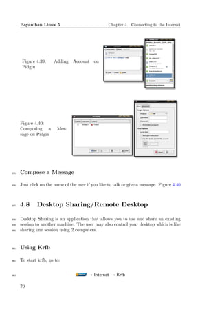Bayanihan Linux 5                             Chapter 4. Connecting to the Internet




       Figure 4.39:    Adding Account on
       Pidgin




      Figure 4.40:
      Composing a        Mes-
      sage on Pidgin




975   Compose a Message

976   Just click on the name of the user if you like to talk or give a message. Figure 4.40



977   4.8     Desktop Sharing/Remote Desktop

978   Desktop Sharing is an application that allows you to use and share an existing
979   session to another machine. The user may also control your desktop which is like
980   sharing one session using 2 computers.


981   Using Krfb

982   To start krfb, go to:


983                                      → Internet → Krfb

      70
 