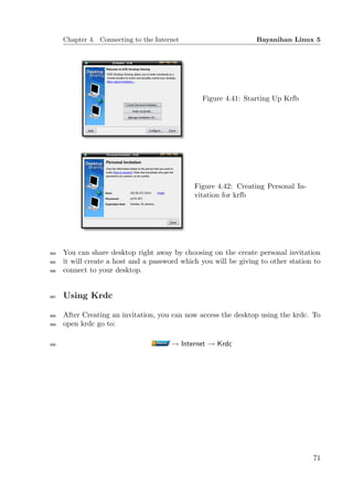 Chapter 4. Connecting to the Internet                       Bayanihan Linux 5




                                                 Figure 4.41: Starting Up Krfb




                                               Figure 4.42: Creating Personal In-
                                               vitation for krfb




984   You can share desktop right away by choosing on the create personal invitation
985   it will create a host and a password which you will be giving to other station to
986   connect to your desktop.


987   Using Krdc

988   After Creating an invitation, you can now access the desktop using the krdc. To
989   open krdc go to:

990                                     → Internet → Krdc




                                                                                    71
 