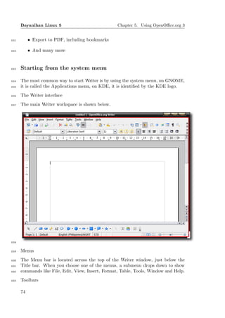Bayanihan Linux 5                             Chapter 5. Using OpenOﬃce.org 3


1011        • Export to PDF, including bookmarks

1012        • And many more


1013   Starting from the system menu

1014   The most common way to start Writer is by using the system menu, on GNOME,
1015   it is called the Applications menu, on KDE, it is identiﬁed by the KDE logo.
1016   The Writer interface
1017   The main Writer workspace is shown below.




1018


1019   Menus
1020   The Menu bar is located across the top of the Writer window, just below the
1021   Title bar. When you choose one of the menus, a submenu drops down to show
1022   commands like File, Edit, View, Insert, Format, Table, Tools, Window and Help.
1023   Toolbars

       74
 