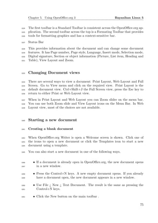 Chapter 5. Using OpenOﬃce.org 3                             Bayanihan Linux 5


1024   The ﬁrst toolbar is a Standard Toolbar is consistent across the OpenOﬃce.org ap-
1025   plication. The second toolbar across the top is a Formating Toolbar that provides
1026   tools for formatting graphics and has a context-sensitive bar.
1027   Status Bar
1028   This provides information about the document and can change some document
1029   features. It has Page number, Page style, Language, Insert mode, Selection mode,
1030   Digital signature, Section or object information (Picture, List item, Heading and
1031   Table), View Layout and Zoom.


1032   Changing Document views

1033   There are several ways to view a document: Print Layout, Web Layout and Full
1034   Screen. Go to View menu and click on the required view. Print Layout is the
1035   default document view. Ctrl+Shift+J the Full Screen view, press the Esc key to
1036   return to either Print or Web Layout view.
1037   When in Print Layout and Web Layout you can Zoom slider on the menu bar.
1038   You can use both Zoom slide and View Layout icons on the Menu Bar. In Web
1039   Layout view, most of the choices are not available.


1040   Starting a new document

1041   Creating a blank document

1042   When OpenOﬃce.org Writer is open a Welcome screen is shown. Click one of
1043   the icons to open a new document or click the Templates icon to start a new
1044   document using a template.
1045   You can also start a new document in one of the following ways.


1046      • If a document is already open in OpenOﬃce.org, the new document opens
1047        in a new window.

1048      • Press the Control+N keys. A new empty document opens. If you already
1049        have a document open, the new document appears in a new window.

1050      • Use File ¿ New ¿ Text Document. The result is the same as pressing the
1051        Control+N keys.

1052      • Click the New button on the main toolbar .

                                                                                     75
 