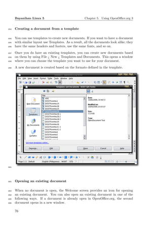 Bayanihan Linux 5                               Chapter 5. Using OpenOﬃce.org 3


1053   Creating a document from a template

1054   You can use templates to create new documents. If you want to have a document
1055   with similar layout use Templates. As a result, all the documents look alike; they
1056   have the same headers and footers, use the same fonts, and so on.
1057   Once you do have an existing templates, you can create new documents based
1058   on them by using File ¿ New ¿ Templates and Documents. This opens a window
1059   where you can choose the template you want to use for your document.
1060   A new document is created based on the formats deﬁned in the template.




1061




1062   Opening an existing document

1063   When no document is open, the Welcome screen provides an icon for opening
1064   an existing document. You can also open an existing document in one of the
1065   following ways. If a document is already open in OpenOﬃce.org, the second
1066   document opens in a new window.

       76
 