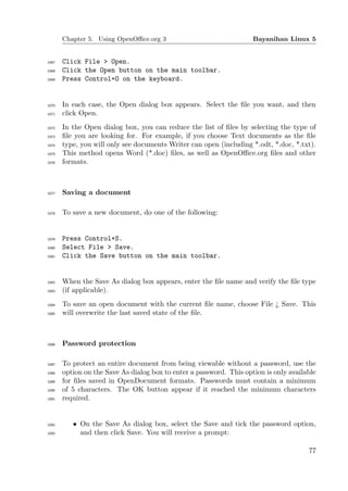 Chapter 5. Using OpenOﬃce.org 3                               Bayanihan Linux 5


1067   Click File > Open.
1068   Click the Open button on the main toolbar.
1069   Press Control+O on the keyboard.


1070   In each case, the Open dialog box appears. Select the ﬁle you want, and then
1071   click Open.
1072   In the Open dialog box, you can reduce the list of ﬁles by selecting the type of
1073   ﬁle you are looking for. For example, if you choose Text documents as the ﬁle
1074   type, you will only see documents Writer can open (including *.odt, *.doc, *.txt).
1075   This method opens Word (*.doc) ﬁles, as well as OpenOﬃce.org ﬁles and other
1076   formats.



1077   Saving a document

1078   To save a new document, do one of the following:


1079   Press Control+S.
1080   Select File > Save.
1081   Click the Save button on the main toolbar.


1082   When the Save As dialog box appears, enter the ﬁle name and verify the ﬁle type
1083   (if applicable).
1084   To save an open document with the current ﬁle name, choose File ¿ Save. This
1085   will overwrite the last saved state of the ﬁle.



1086   Password protection

1087   To protect an entire document from being viewable without a password, use the
1088   option on the Save As dialog box to enter a password. This option is only available
1089   for ﬁles saved in OpenDocument formats. Passwords must contain a minimum
1090   of 5 characters. The OK button appear if it reached the minimum characters
1091   required.


1092      • On the Save As dialog box, select the Save and tick the password option,
1093        and then click Save. You will receive a prompt:

                                                                                       77
 
