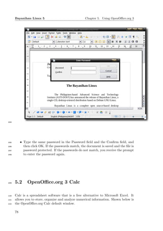Bayanihan Linux 5                                Chapter 5. Using OpenOﬃce.org 3




1094




1095        • Type the same password in the Password ﬁeld and the Conﬁrm ﬁeld, and
1096          then click OK. If the passwords match, the document is saved and the ﬁle is
1097          password protected. If the passwords do not match, you receive the prompt
1098          to enter the password again.




1099   5.2      OpenOﬃce.org 3 Calc

1100   Calc is a spreadsheet software that is a free alternative to Microsoft Excel. It
1101   allows you to store, organize and analyze numerical information. Shown below is
1102   the OpenOﬃce.org Calc default window.

       78
 