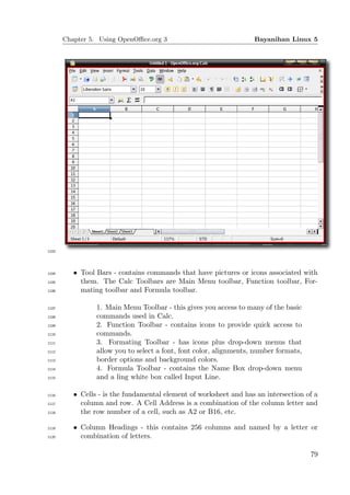 Chapter 5. Using OpenOﬃce.org 3                              Bayanihan Linux 5




1103




1104      • Tool Bars - contains commands that have pictures or icons associated with
1105        them. The Calc Toolbars are Main Menu toolbar, Function toolbar, For-
1106        mating toolbar and Formula toolbar.

1107             1. Main Menu Toolbar - this gives you access to many of the basic
1108             commands used in Calc.
1109             2. Function Toolbar - contains icons to provide quick access to
1110             commands.
1111             3. Formating Toolbar - has icons plus drop-down menus that
1112             allow you to select a font, font color, alignments, number formats,
1113             border options and background colors.
1114             4. Formula Toolbar - contains the Name Box drop-down menu
1115             and a ling white box called Input Line.

1116      • Cells - is the fundamental element of worksheet and has an intersection of a
1117        column and row. A Cell Address is a combination of the column letter and
1118        the row number of a cell, such as A2 or B16, etc.

1119      • Column Headings - this contains 256 columns and named by a letter or
1120        combination of letters.

                                                                                       79
 