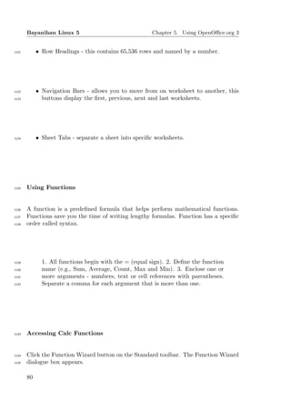 Bayanihan Linux 5                               Chapter 5. Using OpenOﬃce.org 3


1121        • Row Headings - this contains 65,536 rows and named by a number.




1122        • Navigation Bars - allows you to move from on worksheet to another, this
1123          buttons display the ﬁrst, previous, next and last worksheets.




1124        • Sheet Tabs - separate a sheet into speciﬁc worksheets.




1125   Using Functions


1126   A function is a predeﬁned formula that helps perform mathematical functions.
1127   Functions save you the time of writing lengthy formulas. Function has a speciﬁc
1128   order called syntax.




1129          1. All functions begin with the = (equal sign). 2. Deﬁne the function
1130          name (e.g., Sum, Average, Count, Max and Min). 3. Enclose one or
1131          more arguments - numbers, text or cell references with parentheses.
1132          Separate a comma for each argument that is more than one.




1133   Accessing Calc Functions


1134   Click the Function Wizard button on the Standard toolbar. The Function Wizard
1135   dialogue box appears.

       80
 