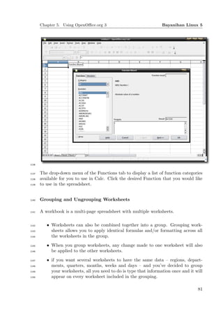 Chapter 5. Using OpenOﬃce.org 3                              Bayanihan Linux 5




1136


1137   The drop-down menu of the Functions tab to display a list of function categories
1138   available for you to use in Calc. Click the desired Function that you would like
1139   to use in the spreadsheet.


1140   Grouping and Ungrouping Worksheets

1141   A workbook is a multi-page spreadsheet with multiple worksheets.

1142      • Worksheets can also be combined together into a group. Grouping work-
1143        sheets allows you to apply identical formulas and/or formatting across all
1144        the worksheets in the group.
1145      • When you group worksheets, any change made to one worksheet will also
1146        be applied to the other worksheets.
1147      • if you want several worksheets to have the same data – regions, depart-
1148        ments, quarters, months, weeks and days – and you’ve decided to group
1149        your worksheets, all you need to do is type that information once and it will
1150        appear on every worksheet included in the grouping.

                                                                                      81
 