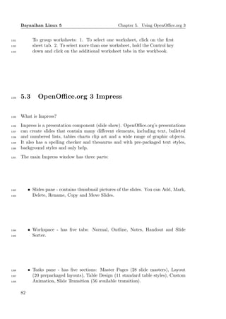Bayanihan Linux 5                                Chapter 5. Using OpenOﬃce.org 3


1151          To group worksheets: 1. To select one worksheet, click on the ﬁrst
1152          sheet tab. 2. To select more than one worksheet, hold the Control key
1153          down and click on the additional worksheet tabs in the workbook.




1154   5.3      OpenOﬃce.org 3 Impress

1155   What is Impress?
1156   Impress is a presentation component (slide show). OpenOﬃce.org’s presentations
1157   can create slides that contain many diﬀerent elements, including text, bulleted
1158   and numbered lists, tables charts clip art and a wide range of graphic objects.
1159   It also has a spelling checker and thesaurus and with pre-packaged text styles,
1160   background styles and only help.
1161   The main Impress window has three parts:




1162        • Slides pane - contains thumbnail pictures of the slides. You can Add, Mark,
1163          Delete, Rename, Copy and Move Slides.




1164        • Workspace - has ﬁve tabs: Normal, Outline, Notes, Handout and Slide
1165          Sorter.




1166        • Tasks pane - has ﬁve sections: Master Pages (28 slide masters), Layout
1167          (20 prepackaged layouts), Table Design (11 standard table styles), Custom
1168          Animation, Slide Transition (56 available transition).

       82
 