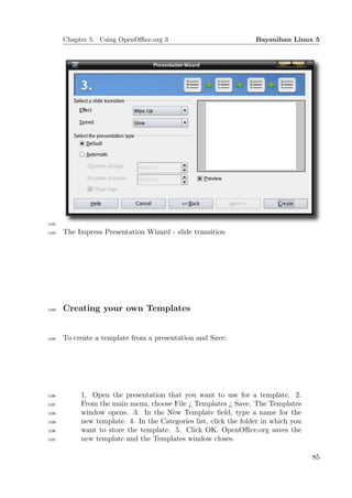 Chapter 5. Using OpenOﬃce.org 3                             Bayanihan Linux 5




1182

1183   The Impress Presentation Wizard - slide transition




1184   Creating your own Templates


1185   To create a template from a presentation and Save:




1186        1. Open the presentation that you want to use for a template. 2.
1187        From the main menu, choose File ¿ Templates ¿ Save. The Templates
1188        window opens. 3. In the New Template ﬁeld, type a name for the
1189        new template. 4. In the Categories list, click the folder in which you
1190        want to store the template. 5. Click OK. OpenOﬃce.org saves the
1191        new template and the Templates window closes.

                                                                                     85
 