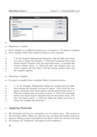 Bayanihan Linux 5                              Chapter 5. Using OpenOﬃce.org 3




1192


1193   Importing a template
1194   If the template is in diﬀerent location you can import it. To import a template
1195   into a template folder from another location on your computer.

1196        1. In the Template Management dialog box, click the folder into which
1197        you want to import the template. 2. Click the Commands button and
1198        choose Import Template from the drop-down menu. A standard ﬁle
1199        browser window opens. 3. Find and select the template that you
1200        want to import and click Open. The ﬁle browser window closes and
1201        the template appears.

1202   Exporting a template
1203   To export a template from a template folder to another location:

1204        1. In the Template Management dialog box, double-click the folder
1205        that contains the template you want to export. A list of all the tem-
1206        plates contained in that folder appears underneath the folder name. 2.
1207        Click the template that you want to export. 3. Click the Commands
1208        button and choose Export Template from the drop-down menu. The
1209        Save As window opens. 4. Find the folder into which you want to
1210        export the template and click Save.


1211   Applying Fontwork

1212   The Fontwork tool lets you manipulate text in various ways. This located at
1213   the Drawing toolbar. When you click the icon, the Fontwork Gallery dialog box
1214   appears, oﬀering a choice of predeﬁned font eﬀects. Once the selection was made
1215   the dummy text ”Fondwork” will appear on the workspace.

       86
 