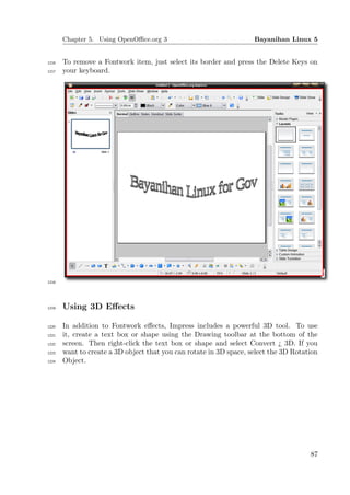 Chapter 5. Using OpenOﬃce.org 3                              Bayanihan Linux 5


1216   To remove a Fontwork item, just select its border and press the Delete Keys on
1217   your keyboard.




1218




1219   Using 3D Eﬀects

1220   In addition to Fontwork eﬀects, Impress includes a powerful 3D tool. To use
1221   it, create a text box or shape using the Drawing toolbar at the bottom of the
1222   screen. Then right-click the text box or shape and select Convert ¿ 3D. If you
1223   want to create a 3D object that you can rotate in 3D space, select the 3D Rotation
1224   Object.




                                                                                      87
 