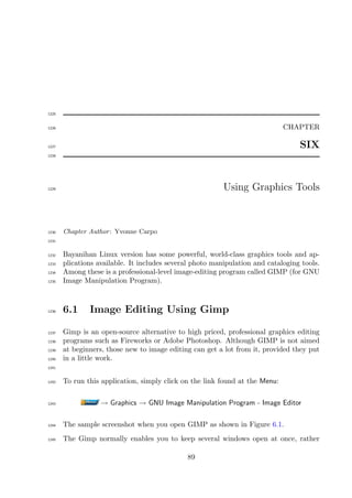 1225


1226                                                                          CHAPTER

1227                                                                              SIX
1228




1229                                                      Using Graphics Tools



1230   Chapter Author : Yvonne Carpo
1231


1232   Bayanihan Linux version has some powerful, world-class graphics tools and ap-
1233   plications available. It includes several photo manipulation and cataloging tools.
1234   Among these is a professional-level image-editing program called GIMP (for GNU
1235   Image Manipulation Program).



1236   6.1     Image Editing Using Gimp

1237   Gimp is an open-source alternative to high priced, professional graphics editing
1238   programs such as Fireworks or Adobe Photoshop. Although GIMP is not aimed
1239   at beginners, those new to image editing can get a lot from it, provided they put
1240   in a little work.
1241


1242   To run this application, simply click on the link found at the Menu:

1243               → Graphics → GNU Image Manipulation Program - Image Editor

1244   The sample screenshot when you open GIMP as shown in Figure 6.1.
1245   The Gimp normally enables you to keep several windows open at once, rather

                                              89
 