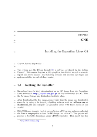 99


100                                                                          CHAPTER

101                                                                              ONE
102




103                                   Installing the Bayanihan Linux OS



104   Chapter Author : Rage Callao
105


106   The system uses the Debian Installer[8], a software developed by the Debian
107   Project1 . This version features a fully graphical installation as well as console,
108   expert and rescue modes. The following sections will describe the stages and
109   options available for each of these modes.



110   1.1     Getting the installer

111   Bayanihan Linux is freely downloadable as an ISO image from the Bayanihan
112   Linux website at http://bayanihan.gov.ph or can be obtained as a CD from
113   the Advanced Science and Technology Institute oﬃce.
114   After downloading the ISO image, please verify that the image was downloaded
115   correctly by using a ﬁle integrity checking software such as md5sum.exe or
116   sha256sum.exe and compare the generated values with those posted at our
117   website.
118   If the ISO image integrity check is successful, use a CD burning software and select
119   the Burn as image option to burn the ISO image to a blank CD. This process will
120   produce a bootable Bayanihan Linux CDROM Installer. Then insert the disc

         1 http://www.debian.org



                                               9
 