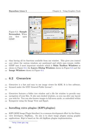 Bayanihan Linux 5                                Chapter 6. Using Graphics Tools




       Figure 6.1: Sample
       Screenshot. When
       you    ﬁrst   open
       GIMP.




1246   than having all its functions available from one window. This gives you control
1247   over where the various windows are positioned and which ones remain visible.
1248   GIMP uses 3 most important windows which is Main Toolbox Windows as
1249   shown in Figure 6.2, the Layers Dialog Windows shown in Figure 6.3 and the
1250   Image Windows shown in Figure 6.4.



1251   6.2       Gwenview

1252   Gwenview is a fast and easy to use image viewer for KDE. It is free software,
1253   licensed under the GNU General Public License1 .
1254


1255   Gwenview features a folder tree window and a ﬁle list window to provide easy
1256   navigation of your ﬁles. It also uses docked windows, so you can alter any layout
1257   you wish for. You can also browse images in full-sreen mode, or embedded within
1258   Konqueror using the Image View and Kpart.


1259   Installing extra plugins (KIPI-plugins)

1260   KIPI (KDE Image Plugin Interface) is a common development eﬀort by the Gwen-
1261   view developers, DigiKam,. Its aim is to share image plugins among graphic
1262   applications. Kipi is based on the old digiKam plugins implementation.
            1 http://www.gnu.org



       90
 