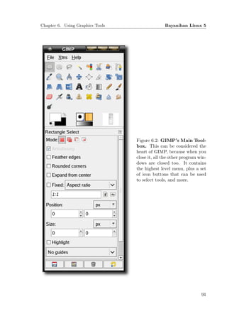 Chapter 6. Using Graphics Tools                 Bayanihan Linux 5




                                  Figure 6.2: GIMP’s Main Tool-
                                  box. This can be considered the
                                  heart of GIMP, because when you
                                  close it, all the other program win-
                                  dows are closed too. It contains
                                  the highest level menu, plus a set
                                  of icon buttons that can be used
                                  to select tools, and more.




                                                                   91
 