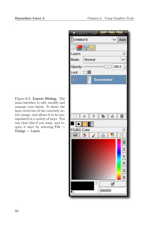 Bayanihan Linux 5                      Chapter 6. Using Graphics Tools




Figure 6.3: Layers Dialog. The
main interface to edit, modify and
manage your layers. It shows the
layer structure of the currently ac-
tive image, and allows it to be ma-
nipulated in a variety of ways. You
can close this if you want, and re-
open it later by selecting File →
Dialogs → Layers.




92
 