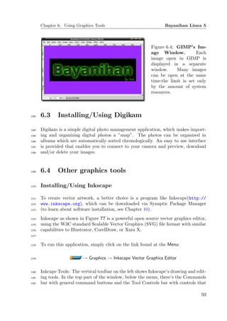 Chapter 6. Using Graphics Tools                              Bayanihan Linux 5




                                                             Figure 6.4: GIMP’s Im-
                                                             age Window.          Each
                                                             image open in GIMP is
                                                             displayed in a separate
                                                             window.     Many images
                                                             can be open at the same
                                                             time:the limit is set only
                                                             by the amount of system
                                                             resources.




1263   6.3     Installing/Using Digikam

1264   Digikam is a simple digital photo management application, which makes import-
1265   ing and organizing digital photos a ”snap”. The photos can be organized in
1266   albums which are automatically sorted chronologically. An easy to use interface
1267   is provided that enables you to connect to your camera and preview, download
1268   and/or delete your images.



1269   6.4     Other graphics tools

1270   Installing/Using Inkscape

1271   To create vector artwork, a better choice is a program like Inkscape(http://
1272   www.inkscape.org), which can be downloaded via Synaptic Package Manager
1273   (to learn about software installation, see Chapter 10).
1274   Inkscape as shown in Figure ?? is a powerful open source vector graphics editor,
1275   using the W3C standard Scalable Vector Graphics (SVG) ﬁle format with similar
1276   capabilities to Illustrator, CorelDraw, or Xara X.
1277


1278   To run this application, simply click on the link found at the Menu:

1279                       → Graphics → Inkscape Vector Graphics Editor

1280   Inkcape Tools: The vertical toolbar on the left shows Inkscape’s drawing and edit-
1281   ing tools. In the top part of the window, below the menu, there’s the Commands
1282   bar with general command buttons and the Tool Controls bar with controls that

                                                                                      93
 