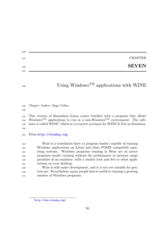 1290


1291                                                                         CHAPTER

1292                                                                        SEVEN
1293




1294                       Using WindowsTM applications with WINE



1295   Chapter Author : Rage Callao
1296


1297   This version of Bayanihan Linux comes bundled with a program that allows
1298   WindowsTM applications to run in a non-WindowsTM environment. The soft-
1299   ware is called WINE1 which is a recursive acronym for WINE Is Not an Emulator.
1300


1301   From http://winehq.org:

1302            Wine is a translation layer (a program loader) capable of running
1303        Windows applications on Linux and other POSIX compatible oper-
1304        ating systems. Windows programs running in Wine act as native
1305        programs would, running without the performance or memory usage
1306        penalties of an emulator, with a similar look and feel to other appli-
1307        cations on your desktop.
1308            Wine is still under development, and it is not yet suitable for gen-
1309        eral use. Nevertheless, many people ﬁnd it useful in running a growing
1310        number of Windows programs.




          1 http://www.winehq.org/



                                              95
 