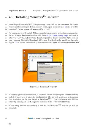 Bayanihan Linux 5            Chapter 7. Using WindowsTM applications with WINE


1311   7.1     Installing WindowsTM software

1312   Installing software via WINE is quite easy. Just click on its executable ﬁle in the
1313   Konqueror ﬁle manager. If that doesn’t work, open a console (see 9) and type the
1314   command “wine <name of executable file>”
1315   For example, we will install 7-Zip, a popular open-source archiving program sim-
1316   ilar to Winzip. Download the installer from http://www.7-zip.org/ and save it
1317   into your ∼/Download directory. Run Konqueror or double-click the Home icon on
1318   your desktop. Go to the Downloads folder and double-click the .exe ﬁle as shown in
1319   Figure 7.1 or open a console and type the command “wine ∼/Download/7z464.exe”.




                                Figure 7.1: Running Konqueror


1320   When the application ﬁrst starts, it creates a hidden folder in your /home directory
1321   called .wine where it saves its conﬁguration ﬁles as well as creates a ﬁlesystem
1322   that is similar to the one found in WindowsTM . You can browse this hidden
1323   folder by clicking on the Konqueror menubar View → Show hidden ﬁles.
1324   When setup ﬁnishes successfully, a link to the WindowsTM application will be
1325   found at:




1326                                → Wine → Programs → 7-Zip

       96
 