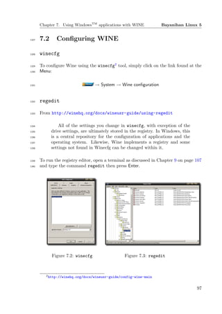 Chapter 7. Using WindowsTM applications with WINE             Bayanihan Linux 5


1327   7.2     Conﬁguring WINE

1328   winecfg

1329   To conﬁgure Wine using the winecfg2 tool, simply click on the link found at the
1330   Menu:

1331                               → System → Wine conﬁguration


1332   regedit

1333   From http://winehq.org/docs/wineusr-guide/using-regedit

1334             All of the settings you change in winecfg, with exception of the
1335         drive settings, are ultimately stored in the registry. In Windows, this
1336         is a central repository for the conﬁguration of applications and the
1337         operating system. Likewise, Wine implements a registry and some
1338         settings not found in Winecfg can be changed within it.

1339   To run the registry editor, open a terminal as discussed in Chapter 9 on page 107
1340   and type the command regedit then press Enter.




             Figure 7.2: winecfg                  Figure 7.3: regedit



          2 http://winehq.org/docs/wineusr-guide/config-wine-main



                                                                                       97
 