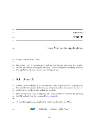 1344


1345                                                                          CHAPTER

1346                                                                          EIGHT
1347




1348                                         Using Multimedia Applications



1349   Chapter Authors: Rage Callao
1350


1351   Bayanihan Linux 5 comes bundled with various software that allow you to play
1352   or view multimedia ﬁles in your computer. The following sections brieﬂy describe
1353   the capabilities of each software and its typical uses




1354   8.1     Amarok

1355   Amarok (shown in Figure 8.1)is a multimedia audio player capable of playing audio
1356   ﬁles of diﬀerent formats. It features an intuitive interface that allows the user to
1357   easily search, catalog tracks and create playlists.
1358   More information about conﬁguring and using Amarok is available by pressing
1359   Alt+F2 and entering the command help:/amarok.
1360


1361   To run this application, simply click on the link found in the Menu:


1362                            → Multimedia → Amarok - Audio Player



                                               99
 