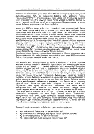 Монгол Орны Хөгжилд чуулга уулзалт – III, IV, V чуулганы илтгэлүүд
75
бодлого цөөнгүй явагдаж ирсэн баримт бий. Манай орны хувьд хэрэгцээт хүнсний
бүтээгдэхүүнийхээ 70%, аж үйлдвэрийн барааны 90%, шатахуун, техник,
төхөөрөмжийг 100% тус тус импортлодог гэсэн мэдээ бий. Үүний дотор хүнсний
нийт бүтээгдэхүүний 20-с илүүтэй хувийг Хятад улсаас импортлож байгаа нь
нэгэнт тодорхой юм. Энэ нь манай улс хүнсний аюулгүй байдлын хувьд тус улсын
хараат байдалд орсон гэж дүгнэж болохуйц байна.
Манай улс 1990-ээд оноос хойш хоол, хүнснийхээ дээр дурдсан хувийг Хятад
улсаас зөөж байгаа гэж үзвэл 20 шахам жил эрүүл ахуй, чанарын хувьд
баталгаагүй хоол, хүнс идсэн байж болзошгүй байна. Энэ байдлаараа 20 жил
үргэлжилбэл Монгол Улсын Үндэсний Аюулгүй байдал мөхөлд очиж болзошгүй
байдалтай байгаа бөгөөд цаашид 50, 100 жилийн дараа гуравхан сая монгол
иргэд маань орших, эс оршихыг тааж хэлэхэд хүнд байна уу гэлтэй.
Зах зээл монгол орныг, монголчуудыг олон өөрчлөлт, хувьсал хөгжлийн тодорхой
дэвшилд хүргэсэн боловч зарим талаараа ухралтанд орчихоо юу даа гэмээр
зүйлс бас анзаарагддаг юм. Энэ нь Манай орон ХАА, Мал аж ахуйн орон гэсэн
тодотголоо гээж ХАА- н бүтээгдэхүүн тэр дундаа мал аж ахуйн бүтээгдэхүүнээ
гаднаас тодруулбал урд хөрш манай орны хамгийн НАЙДВАРТАЙ хэзээд гараа
сунгаж байдаг Хятад улсаас нийлүүлдэг болцон байх юм.
Энгийн нэг жишээ: Мал нь хүнээсээ бараг хорь дахин их Монгол орон маань сүүн
бүтээгдэхүүнийхээ 40 хувийг Хятадаас хангаж байна гэсэн мэдээ 2008 онд гарсан
байгаа. Сонсоход итгэмээргүй арай ч дээ л гэмээр…
Энэ байдлаа бид хожуу ухаарсан уу юутай ч өнгөрсөн 2008 оныг “Хүнсний
Хангамж, Аюулгүй байдал”-н жил болгон зарлаж зарим арга хэмжээнүүдийг авсан
боловч энэ нь зөвхөн 1, 2 жилийн хөтөлбөрт арга хэмжээгээр шийдэгдэх
хүрээний асуудал биш юм. Энэ нь ард иргэдийн алс хэтийн аюулгүй байдлыг
хангах, эрүүл ба эс оршихыг шийдвэрлэх хүчин зүйлийн нэг болоод байгаа
болохоор цаашид энэ хөтөлбөрт арга хэмжээгээ үргэлжлүүлэн аль нэг орны
хөнгөлттэй болон, буцалтгүй тусламжийн бүтээгдэхүүн, чанартай чанаргүй
импортын хүнсний бүтээгдэхүүнүүдээр хүнснийхээ хэрэгцээг хангаад байхааргүй
дайны хэмжээнд хүртэл батжих нь зөв юм. Гэвч ийм нөхцөл байдалд хүртэл
бидэнд үйлдвэрлэгч, нийлүүлэгч, хэрэглэгч хүн бүрийн зүтгэл оролцоо
хэрэгтэй ажээ. Чухам хэн ямар байр сууринаас оролцох нь зүйтэй вэ?
Үйлдвэрлэгч гээд зөвхөн үйлдвэрлэдэг, нийлүүлэгч гээд зөвхөн хангаж
нийлүүлээд байх уу? Хэрэглэгч гээд зөвхөн автоматаар лангуун дээрх
бүтээгдэхүүнийг худалдаж аваад байхуу. Энэ цаг үе аль хэзээний өнгөрсөн ажээ.
“Хэлсэн үг, хийсэн зүйлдээ ТА ЭЗЭН буй” гэдэгтэй утга нэгэн үүргээ мэдэж
хариуцлагаа өндөржүүлж энэ байр суурьт хандах зүйтэй. Үйлдвэрлэгч,
нийлүүлэгчийн байр суурь, үүрэг хариуцлага угаасаа ойлгомжтой тодорхой,
Харин ХЭРЭГЛЭГЧ- ийн үүрэг хариуцлага гэж юу байх ёстой, ямар түвшинд байж
эрүүл оршиж, урт наслах вэ, ямар мэдлэг мэдээлэлтэй байх нь зүйтэй вэ? Энэ
тухай би жаахан тодоруулахыг оролдсон юмаа энэ илтгэлээрээ.
Эхлээд Хүнсний чанар Аюулгүй байдлын тухай товчхон тодруулья.
 Хүнсний аюулгүй байдал гэж юуг хэлээд байна вэ?
 Хүнсний аюулын эх үүсвэрүүд, тэдгээрээс хэрхэн сэргийлж болох вэ?
 Хүнсний бүтээгдэхүүний зөв сонголт хэрэглээ
 Хэн, хэрхэн оролцож ямар харицлага хүлээж чадах вэ?
 