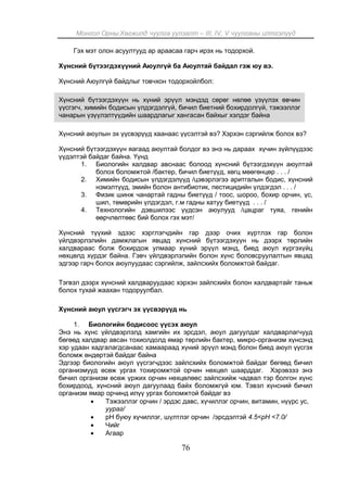 Монгол Орны Хөгжилд чуулга уулзалт – III, IV, V чуулганы илтгэлүүд
76
Гэх мэт олон асуултууд ар араасаа гарч ирэх нь тодорхой.
Хүнсний бүтээгдэхүүний Аюулгүй ба Аюултай байдал гэж юу вэ.
Хүнсний Аюулгүй байдлыг товчхон тодорхойлбол:
Хүнсний бүтээгдэхүүн нь хүний эрүүл мэндэд сөрөг нөлөө үзүүлэх өвчин
үүсгэгч, химийн бодисын үлдэгдэлгүй, бичил биетний бохирдолгүй, тэжээллэг
чанарын үзүүлэлтүүдийн шаардлагыг хангасан байхыг хэлдэг байна
Хүнсний аюулын эх үүсвэрүүд хаанаас үүсэлтэй вэ? Хэрхэн сэргийлж болох вэ?
Хүнсний бүтээгдэхүүн яагаад аюултай болдог вэ энэ нь дараах хүчин зүйлүүдээс
үүдэлтэй байдаг байна. Үүнд
1. Биологийн халдвар авснаас болоод хүнсний бүтээгдэхүүн аюултай
болох боломжтой /бактер, бичил биетүүд, хөгц мөөгөнцөр . . . /
2. Химийн бодисын үлдэгдэлүүд /цэвэрлэгээ аритгалын бодис, хүнсний
нэмэлтүүд, эмийн болон антибиотик, пестицидийн үлдэгдэл . . . /
3. Физик шинж чанартай гадны биетүүд / тоос, шороо, бохир орчин, үс,
шил, төмөрийн үлдэгдэл, г.м гадны хатуу биетүүд . . . /
4. Технологийн дэвшилээс үүдсэн аюулууд /цацраг туяа, генийн
өөрчлөлтөөс бий болох гэх мэт/
Хүнсний түүхий эдээс хэрглэгчдийн гар дээр очих хүртлэх гар болон
үйлдвэрлэлийн дамжлагын явцад хүнсний бүтээгдэхүүн нь дээрх төрлийн
халдвараас болж бохирдож улмаар хүний эрүүл мэнд, биед аюул хүргэхүйц
нөхцөлд хүрдэг байна. Гэвч үйлдвэрлэлийн болон хүнс боловсруулалтын явцад
эдгээр гарч болох аюулуудаас сэргийлж, зайлсхийх боломжтой байдаг.
Тэгвэл дээрх хүнсний халдваруудаас хэрхэн зайлсхийх болон халдвартайг таньж
болох тухай жаахан тодоруулбал.
Хүнсний аюул үүсгэгч эх үүсвэрүүд нь
1. Биологийн бодисоос үүсэх аюул
Энэ нь хүнс үйлдвэрлэлд хамгийн их эрсдэл, аюул дагуулдаг халдварлагчууд
бөгөөд халдвар авсан тохиолдолд ямар төрлийн бактер, микро-организм хүнсэнд
хэр удаан хадгалагдсанаас хамаараад хүний эрүүл мэнд болон биед аюул үүсгэх
боломж өндөртэй байдаг байна
Эдгээр биологийн аюул үүсгэгчдээс зайлсхийх боломжтой байдаг бөгөөд бичил
организмууд өсөж ургах тохиромжтой орчин нөхцөл шаарддаг. Хэрэвзээ энэ
бичил организм өсөж үржих орчин нөхцөлөөс зайлсхийж чадвал тэр болгон хүнс
бохирдоод, хүнсний аюул дагуулаад байх боломжгүй юм. Тэвэл хүнсний бичил
организм ямар орчинд илүү ургах боломжтой байдаг вэ
 Тэжээллэг орчин / эрдэс давс, хүчиллэг орчин, витамин, нүүрс ус,
уураг/
 рН буюу хүчиллэг, шүлтлэг орчин /эрсдэлтэй 4.5<рН <7.0/
 Чийг
 Агаар
 