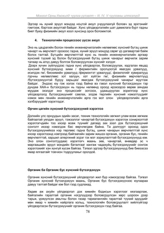 Монгол Орны Хөгжилд чуулга уулзалт – III, IV, V чуулганы илтгэлүүд
78
Эдгээр нь хүний эрүүл мэндэд ноцтой аюул учруулахгүй боловч эд эрхтэнийг
гэмтээж, бэртээх аюултай байдаг. Хүнс үйлдвэрлэлийн шат дамжлага бүрт гадны
биет буюу физикийн аюул хоол хүнсэнд орох боломжтой.
4. Технологийн процессоос үүсэх аюул
Энэ нь цацрагийн болон генийн инженерчилэлийн нөлөөгөөс хүнсний бүтэц шинж
чанарт нь өөрчлөлт орохоос гадна, хүний эрүүл мэндэд сөрөг үр дагавартай байж
болох талтай. Бүтцийн өөрчлөлттэй хүнс нь генийн инженерчилэлийн аргаар
хүнсний түүхий эд болон бүтээгдэхүүний бүтэц шинж чанарыг өөрчилж зарим
талаар нь илүү давуу болгож боловсруулсан хүнсийг хэлдэг.
Дээрх хүчин зүйлүүдээс гадна хүнс үйлдвэрлэх, боловсруулах, хадгалах явцад
хүнсний бүтээгдэхүүнд хими / ферментийн оролцоогүй явагдах урвалууд,
исилдэх гм/, биохимийн урвалууд /фермэнтэт урвалууд/, физилогийг хувиралууд
/орчны нөлөөллөөс хэт халуун, хэт хүйтэн гм/, физикийн өөрчлөлтүүд
/бүтээгдэхүүнтэй буруу харьцах/ явагдаж бүтээгдэхүүний чанарыг муутгаж
байдаг. Эндээс юу гэж хэлэх гээд байна вэ гэвэл хүнсний бүтээгдэхүүн тэр
дундаа ХАА-н бүтээгдэхүүн нь гадны нөлөөнд ороод ирэхээрээ өөрөө аяндаа
муудаж эхэлдэг энэ процессийг зогсоох, удаашруулах зорилгоор хүнс
үйлдвэрлэлд бүтээгдэхүүнийг савлах, элдэв төрлийн хүнсний нэмэлтүүдийг
нэмэх мөн генийн инженерчлэлийн арга гэх мэт олон үйлдвэрлэлийн арга
хэлбэрүүдийг хэрэглэдэг.
Орчин цагийн хүнсний бүтээгдэхүүний хэрэглээ
Дэлхийн улс орнуудын эдийн засаг, техник технологийн хөгжил улам өсөж хөгжиж
байгаатай уялдан эрүүл, тэжээллэг чанартай бүтээгдэхүүн хэрэглэх сонирхолтой
хэрэглэгчдийн тоо ихээр өсөж түүнийг дагаад зах зээл дэх бүтээгдэхүүний
сонголт ихээр нэмэгдэж бас өөрчлөгдөж байна. Та дэлгүүрт ороход одоо
бүтээгдэхүүнийхээ нэр төрлөөс гадна бүтэц, шинж чанарын өөрчлөлттэй хүнс
ихээр хэрэглээнд нэвтрээд байгаагийн зарим жишээ органик, органик бус, генийн
өөрчлөлттэй, харшил алергиний эсрэг гэх мэт зориулалттай бүтээгдэхүүнүүд юм.
Энэ олон сонголтуудаас хэрэглэгч маань зөв, чанартай, өнөөдөр эс ч
маргаашийн эрүүл мэндийн баталгааг хангаж чадахуйц бүтээгдэхүүнийг сонгож
хэрэглэхийг хэн хүнгүй хүсэж байгаа. Тэгвэл эдгээр бүтээгдэхүүнүүд бие биеээсээ
ямар ялгаатайг товчхон тодруулахыг оролдоё.
Органик ба Органик бус хүнсний бүтээгдэхүүн
Органик хүнсний бүтээгдэхүүний үйлдвэрлэл жил бүр нэмэгдсээр байгаа. Тэгвэл
Органик хүнсний бүтээгдэхүүн маань, Органик бус бүтээгдэхүүнээс юугаараа
давуу талтай байдаг юм бол гээд судлахад.
Хөдөө аж ахуйн үйлдвэрлэл дэх химийн бодисын хэрэглээг хязгаарлаж,
байгалийн гаралтай органик нэгдлүүдээр боловсруулсан хөрс шороон дээр
тарьж, үржүүлсэн амьтны болон газар тариалангийн гаралтай түүхий эдүүдийг
мөн ямар ч химийн найрлага хольц, технологийн боловсруулалт хийлгүйгээр
үйлдвэрлэсэн бүтээгдэхүүнийг органик бүтээгдэхүүн гээд байгаа.
 