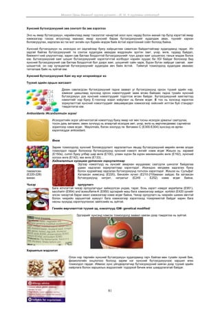 Монгол Орны Хөгжилд чуулга уулзалт – III, IV, V чуулганы илтгэлүүд
81
Хүнсний бүтээгдэхүүний зөв сонголт ба зөв хэрэглээ
Энэ нь ямар бүтээгдэхүүн, нарийвчлаад ямар тэжээллэг чанартай хоол хүнс надад болон манай гэр бүлд хэрэгтэй ямар
хэмжээгээр гэхээс өгсүүлээд хаанаас ямар хүнсний бараа бүтээгдэхүүнийг худалдаж авах, түүнийг хэрхэн
боловсруулах, хадгалах вэ гэх мэт энгийн хүн бүрийн мэдэж байх ёстой хэрэглээний соёл болоод байна.
Хүнсний бүтээгдэхүүн нь ихэнхдээ ил задгайгаар буюу хайрцаглаж савалсан байдалтайгаар худалдаанд гардаг. Ил
задгай байгаа бүтээгдэхүүнийг та сонгож худалдаж авахдаа мэдрэхүйн эрхтэн /амт, үнэр, өнгө, гадаад байдал,
биежилт/-ний үзүүлэлтээр, харин сав баглаа боодолтой бүтээгдэхүүнийг түүн дээрх хаяг шошигоос таньж мэдэж болох
юм. Бүтээгдэхүүний хаяг шошиг бүтээгдэхүүнийг хэрэглэгчтэй холбодог нэрийн хуудас ба /ID/ байдаг болохоор бид
хүнсний бүтээгдэхүүний сав баглаа боодолтой бол дээрх хаяг, шошигийг сайн харж, бүрэн бүтэн хайрцаг савтай, хаяг
шошигтой, он сар хугацаатай бүтээгдэхүүнийг худалдаж авч байх ёстой. Тиймгүй тохиолдолд худалдаж авахаас
татгалзаж байх нь зүйтэй юм.
Хүнсний Бүтээгдэхүүний Хаяг юу юуг илэрхийлдэг вэ
Түүхий эдийн орцын жагсаалт
Дахин савлагдсан бүтээгдэхүүний гадна заавал уг бүтээгдэхүүнд орсон түүхий эдийн нэр,
хэмжээг цаашлаад хүнсэнд орсон нэмэлтүүдийг зааж өгсөн байхаас гадна тухайн хүнсний
бүтээгдэхүүн дэх хүнсний нэмэлтүүдийг тодотгож өгсөн байдаг. Бүтээгдэхүүний хаяглалтад
нэмэлтийг нэр буюу E-тоогоор эсвэл хоёуланг нь бичиж өгдөг. Е тоо нь хүнсэнд хэрэглэх
зориулалттай хүнсний нэмэлтүүдийг зөвшөөрөгдөх хэмжээгээр хийснийг илтгэж буй стандарт
тэмдэглэгээ юм.
Antioxidants /Исэлдэлтийн эсрэг/
Исэлдэлтийн эсрэг үйлчилгээтэй нэмэлтүүд буюу ямар нэг өөх тосны исэлдэх урвалыг саатуулах,
тосон дахь витамин, амин хүчлүүд нь агаартай исэлдэж амт, үнэр, өнгө нь өөрчлөгдөхөөс сэргийлэх
зорилгоор нэмж өгдөг. Мayonnais, бэлэн хоолууд гм. Витамин С (Е300-E304) хүнсэнд их өргөн
хэрэглэгддэг аntioxidant.
Өнгө
Зарим тохиолдолд хүнсний боловсруулалт хадгалалтын явцад бүтээгдэхүүний өөрийн өнгөө алдах
тохиолдол гардаг болохоор бүтээгдэхүүнд хүнсний нэмэлт өнгийг нэмж өгдөг Жишээ нь: кaрaмel
(E150a), cumin буюу улбар шар өнгө (E100), улаан хүрэн ба хүрэн манжиншийн өнгө (Е162), хүнсний
ногоон өнгө (Е142), хөх өнгө (Е133)…
Хадгалалтын хугацааг уртасгах зориулалтаар
Эдгээр нэмэлтүүд нь хүнсийг амархан муудахаас саатуулж шинэлэг байдалаа
удаан хадгалах зориулалтаар хэрэглэдэг. Ихэнхдээ хөлдөөж хадгалах буюу
лаазалсан болон хуурайгаар хадгалах бүтээгдэхүүнд голчлон хэрэглэдэг. Жишээ нь: Сульфат
(Е220-228) Хатаасан жимсэнд (E220), Бензойн хүчил (Е210-219)махан зайдас ба хатаасан
махан бүтээгдэхүүнд нитрит, нитратыг (E249 - E252) нэмж өгдөг байна.
Чихэр орлуулагч
Бага илчлэгтэй чихэр орлуулагчдыг хийжүүлсэн ундаа, тараг, бохь зэрэгт нэмдэг aspartame (E951),
saccharin (E954) and acesulfame-K (E950) эдгээрийг маш бага хэмжээгээр хийдэг. sorbitol (E420 үүнийг
элсэн чихэртэй бараг ижил хэмжээгээр нэмж өгдөг байна. Чихэр орлуулагч нь чихрийн шижин өвчтэй
болон чихрийн харшилтай хүмүүст бага хэмжээгээр хэрэглэхэд тохиромжтой байдаг харин бага
насны хүүхдэд хэрэглүүлэхээс зайлсхийх нь зүйтэй.
Генийн өөрчлөлттэй түүхий эд, нэмэлтүүд /GM- genetical modified/
Эдгээрийг хүнсэнд нэмсэн тохиолдолд заавал хаяган дээр тэмдэглэх нь зүйтэй.
Харшилын мэдээлэл
Олон нэр төрлийн хүнсний бүтээгдэхүүн худалдаанд гарч байгаа мөн тухайн хүний бие,
физиологийн онцлогоос болоод зарим нэг хүнсний бүтээгдэхүүнээс харшил өгөх
тохиолдол гардаг. Иймээс хүнс үйлдвэрлэгчид бүтээгдэхүүний хаяган дээр түүхий эдийн
найрлага болон харшилын мэдээллийг тодорхой бичиж өгөх шаардлагатай байдаг.
 