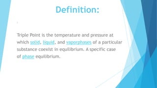 Definition:
:
Triple Point is the temperature and pressure at
which solid, liquid, and vaporphases of a particular
substance coexist in equilibrium. A specific case
of phase equilibrium.