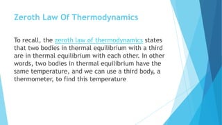 Zeroth Law Of Thermodynamics
To recall, the zeroth law of thermodynamics states
that two bodies in thermal equilibrium with a third
are in thermal equilibrium with each other. In other
words, two bodies in thermal equilibrium have the
same temperature, and we can use a third body, a
thermometer, to find this temperature