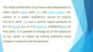 The single combination of pressure and temperature at
which liquid water, solid ice, and water vapour can
coexist in a stable equilibrium occurs at exactly
273.16 K (0.01 °C) and a partial vapour pressure of
611.73 pascals (ca. 6.1173 millibars, 0.0060373atm). At
that point, it is possible to change all of the substance
to ice, water, or vapour by making arbitrarily small
changes in pressure and temperature.