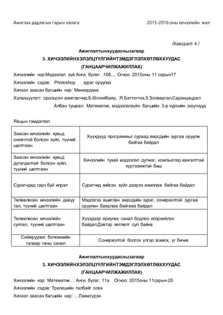 Ажиглах дадлагын гарын авлага 2015-2016 оны хичээлийн жил
/Хавсралт 4 /
Ажиглалтынхуудаснызагвар
3. ХИЧЭЭЛИЙНХЭЛЭЛЦҮҮЛГИЙНТЭМДЭГЛЭЛХӨТЛӨХХУУДАС
(ГАНЦААРЧИЛЖАЖИЛЛАХ)
Хичээлийн нэр:Мэдээлэл зүй Анги, бүлэг: .10б.... Огноо: 2015оны 11 сарын17
Хичээлийн сэдэв: Photoshop зураг оруулах
Хичээл заасан багшийн нэр: Мөнхэрдэнэ
Хэлэлцүүлэгт оролцсон ажиглагчид:Б.Өлзийбаяр, Я.Баттогтох,З.Золжаргал,Саранцацрал
Албан тушаал: Математик, мэдээлэлзүйн багшийн 3-р курсийн оюутнууд
Явцын тэмдэглэл:
Заасан хичээлийн хувьд
оновчтой болсон зүйл, түүний
шалтгаан
Хүүхдүүд программыг сураад өөрсдийн зургаа оруулж
байгаа байдал
Заасан хичээлийн хувьд
дутагдалтай болсон зүйл,
түүний шалтгаан
Хичээлийн тухай мэдээлэл дутмаг, компьютер хангалттай
хүртээмжтэй биш
Сурагчдад гарч буй илрэл Сурагчид хийсэн зүйл дээрээ ажиллаж байгаа байдал
Төлөвлөсөн хичээлийн давуу
тал, түүний шалтгаан
Мэдлэгээ ашиглан өөрсдийн зураг, сонирхолтой зургаа
оруулан баярлаж байгааа байдал
Төлөвлөсөн хичээлийн
султал, түүний шалтгаан
Хүүхдээр яриулах санал бодлоо илэрхийлэх
байдал.Дэвтэр хөтлөлт сул байна
Сайжруулах боломжийн
талаар таны санал
Сонирхолтой болгох үлгэр зохиох, үг бичих
Ажиглалтынхуудаснызагвар
3. ХИЧЭЭЛИЙНХЭЛЭЛЦҮҮЛГИЙНТЭМДЭГЛЭЛХӨТЛӨХХУУДАС
(ГАНЦААРЧИЛЖАЖИЛЛАХ)
Хичээлийн нэр: Математик… Анги, бүлэг: 11а Огноо: 2015оны 11сарын 20
Хичээлийн сэдэв: Трапецийн талбайг олох
Хичээл заасан багшийн нэр: …Лхамсүрэн
 