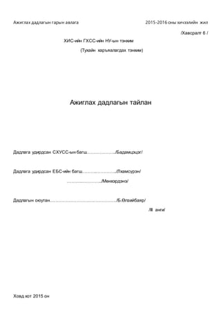 Ажиглах дадлагын гарын авлага 2015-2016 оны хичээлийн жил
/Хавсралт 6 /
ХИС-ийн ГХСС-ийн НУ-ын тэнхим
(Тухайн харъяалагдах тэнхим)
Ажиглах дадлагын тайлан
Дадлага удирдсан СХУСС-ын багш………………../Бадамцэцэг/
Дадлага удирдсан ЕБС-ийн багш……….…………../Лхамсүрэн/
……….…………../Мөнхэрдэнэ/
Дадлагын оюутан………………………………………/Б.Өлзийбаяр/
/III анги/
Ховд хот 2015 он
 
