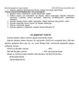 Ажиглах дадлагын гарын авлага 2015-2016 оны хичээлийн жил
 Ажиглах дадлагыг боловсронгуй болгох талаар өгөх санал зэрэг болно.
Тайлан хамгаалахад бүрдүүлбэл зохих материал:
 Дадлага ажлын төлөвлөгөө, түүний биелэлтийн тайлан
 Хийсэн үндсэн үйл ажиллагаа тус бүрээр хийсэн ажилуудын баримт материал
(ажиглалт, судалгаа хийсэн материал, тэмдэглэл, боловсруулалт, судалгааны
хавсралт)
 Ажиглах дадлага болон тухайн сургуулийн талаар гаргасан товч дүгнэлт, санал
 Бүлгийн ахлагчийн болон оюутан тус бүрийн тайлангууд
 Оюутны үнэлгээний хуудас
 Ажиглах дадлагын тайлангийн нүүрний загвар (Хавсралт 6)
ЕС. ДАДЛАГЫН ҮНЭЛГЭЭ
Ажиглах дадлага хийсэн оюутныг дараах үнэлгээгээр үнэлнэ.
Ажиглах дадлага хийсэн оюутныг Их сургуулийн СХУСС-ын тэнхимийн багш, ЕБС-ийн
дадлага удирдсан багш нар тус тус үнлэх бөгөөд Нийт үнэлгээний дундажийг дараах
хэлбэрээр гаргана.
СХУСС-ын багшийн үнэлгээг - 60%
ЕБС-ийн багшийн үнэлгээг - 40% иар үржүүлж бодно.
Жишээ нь: СХУСС-ын багш 90*60%, ЕБС-ийн багш 100*40%=54+40=94,4
90*60=5400/100=54
100*40=4000/100=40
 