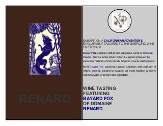 EMBARK ON A CALIFORNIAN ADVENTURE
EXCLUSIVELY TAILORED TO THE EMERGING WINE
ENTHUSIAST.
Discover the carefully-crafted and expressive wines of Domaine
Renard. Savour terroir-driven Syrah & Viognier grown on the
expansive hillsides of Kick Ranch, Sonoma County and Carneros.
Meet Bayard Fox, passionate grape custodian and producer of
Rhône varieties created to balance old world tradition & charm
with new world innovation and adventure.

RENARD

WINE TASTING
FEATURING
BAYARD FOX
OF DOMAINE
RENARD

 