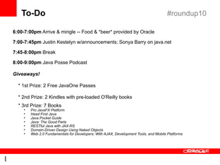 To-Do                                                                              #roundup10

    6:00-7:00pm Arrive & mingle -- Food & *beer* provided by Oracle

    7:00-7:45pm Justin Kestelyn w/announcements; Sonya Barry on java.net

    7:45-8:00pm Break

    8:00-9:00pm Java Posse Podcast

    Giveaways!

      * 1st Prize: 2 Free JavaOne Passes

      * 2nd Prize: 2 Kindles with pre-loaded O'Reilly books
      * 3rd Prize: 7 Books
        •   Pro JavaFX Platform
        •   Head First Java
        •   Java Pocket Guide
        •   Java: The Good Parts
        •   RESTful Java with JAX-RS
        •   Domain-Driven Design Using Naked Objects
        •   Web 2.0 Fundamentals for Developers: With AJAX, Development Tools, and Mobile Platforms




1
 