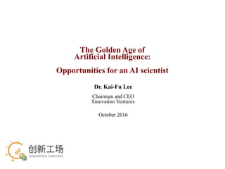 The Golden Age of
Artificial Intelligence:
Opportunities for an AI scientist
Dr. Kai-Fu Lee
Chairman and CEO
Sinovation Ventures
October 2016
 