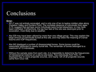 Conclusions Error: SFr-7 was not entirely excavated, and is only one of ten to twelve midden sites along Visitation Valley and Hunters Point. The complete absence of individuals from ages 3-15, suggest that perhaps some individuals were buried elsewhere, or may have been cremated. Furthermore, the top four feet of the site was destroyed prior to excavation, most likely due to weather. Ala-329 may have been utilized by more than one village group. This may explain the large amount of individuals buried at this site, and may skew the meaning of cranial trauma and VOP frequencies. Ala-342 displayed a number of disassociated bones. Some bones could be reasonably attributed to nearby burial lots. The remainder of bones belonged to a maximum of 13 individuals. Without the sample sizes from each site, it is impossible to determine the frequencies of interpersonal violence on a site-to-site basis. Two individuals from YOL-13 displayed four or more projectile wounds, and nearly ¼th of all projectile wounds came from CCo-138. 