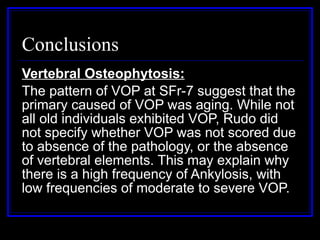 Conclusions Vertebral Osteophytosis: The pattern of VOP at SFr-7 suggest that the primary caused of VOP was aging. While not all old individuals exhibited VOP, Rudo did not specify whether VOP was not scored due to absence of the pathology, or the absence of vertebral elements. This may explain why there is a high frequency of Ankylosis, with low frequencies of moderate to severe VOP. 