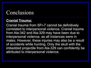 Conclusions Cranial Trauma: Cranial trauma from SFr-7 cannot be definitively correlated to interpersonal violence. Cranial trauma from Ala-342 and Ala-329 may have been due to interpersonal violence, as all instances were in males. However, these injuries may also be a result of accidents while hunting. Only the skull with the imbedded projectile from Ala-329 can confidently be attributed to interpersonal violence. 