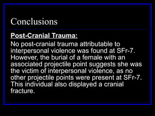 Conclusions Post-Cranial Trauma: No post-cranial trauma attributable to interpersonal violence was found at SFr-7. However, the burial of a female with an associated projectile point suggests she was the victim of interpersonal violence, as no other projectile points were present at SFr-7. This individual also displayed a cranial fracture.  