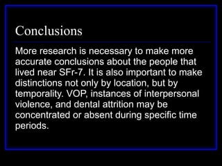 Conclusions More research is necessary to make more accurate conclusions about the people that lived near SFr-7. It is also important to make distinctions not only by location, but by temporality. VOP, instances of interpersonal violence, and dental attrition may be concentrated or absent during specific time periods. 