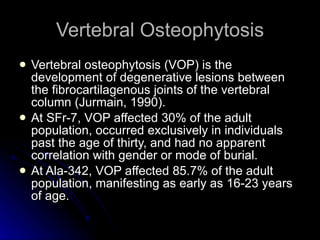Vertebral Osteophytosis Vertebral osteophytosis (VOP) is the development of degenerative lesions between the fibrocartilagenous joints of the vertebral column (Jurmain, 1990).  At SFr-7, VOP affected 30% of the adult population, occurred exclusively in individuals past the age of thirty, and had no apparent correlation with gender or mode of burial.  At Ala-342, VOP affected 85.7% of the adult population, manifesting as early as 16-23 years of age.  
