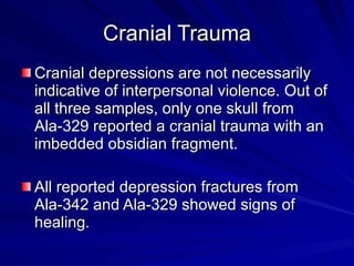 Cranial Trauma Cranial depressions are not necessarily indicative of interpersonal violence. Out of all three samples, only one skull from Ala-329 reported a cranial trauma with an imbedded obsidian fragment. All reported depression fractures from Ala-342 and Ala-329 showed signs of healing.  
