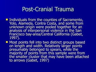 Post-Cranial Trauma Individuals from the counties of Sacramento, Yolo, Alameda, Contra Costa, and some from unknown origin were pooled together for an analysis of interpersonal violence in the San Francisco bay-area/Central California (Gabet, 1997). Most points fell into two distinct groups based on length and width. Relatively larger points presumably belonged to spears, while the majority of points from this sample were from the smaller cluster that may have been attached to arrows (Gabet, 1997) 
