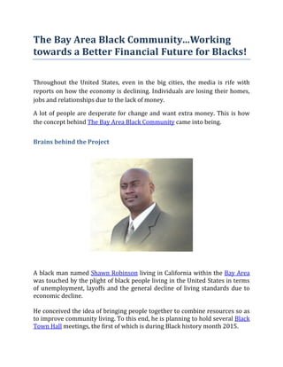 The Bay Area Black Community…Working
towards a Better Financial Future for Blacks!
Throughout the United States, even in the big cities, the media is rife with
reports on how the economy is declining. Individuals are losing their homes,
jobs and relationships due to the lack of money.
A lot of people are desperate for change and want extra money. This is how
the concept behind The Bay Area Black Community came into being.
Brains behind the Project
A black man named Shawn Robinson living in California within the Bay Area
was touched by the plight of black people living in the United States in terms
of unemployment, layoffs and the general decline of living standards due to
economic decline.
He conceived the idea of bringing people together to combine resources so as
to improve community living. To this end, he is planning to hold several Black
Town Hall meetings, the first of which is during Black history month 2015.
 