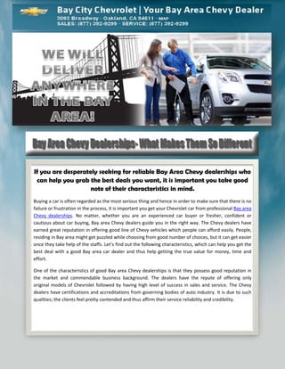 If you are desperately seeking for reliable Bay Area Chevy dealerships who
 can help you grab the best deals you want, it is important you take good
                    note of their characteristics in mind.
Buying a car is often regarded as the most serious thing and hence in order to make sure that there is no
failure or frustration in the process, it is important you get your Chevrolet car from professional Bay area
Chevy dealerships. No matter, whether you are an experienced car buyer or fresher, confident or
cautious about car buying, Bay area Chevy dealers guide you in the right way. The Chevy dealers have
earned great reputation in offering good line of Chevy vehicles which people can afford easily. People,
residing in Bay area might get puzzled while choosing from good number of choices, but it can get easier
once they take help of the staffs. Let’s find out the following characteristics, which can help you get the
best deal with a good Bay area car dealer and thus help getting the true value for money, time and
effort.

One of the characteristics of good Bay area Chevy dealerships is that they possess good reputation in
the market and commendable business background. The dealers have the repute of offering only
original models of Chevrolet followed by having high level of success in sales and service. The Chevy
dealers have certifications and accreditations from governing bodies of auto industry. It is due to such
qualities; the clients feel pretty contended and thus affirm their service reliability and credibility.
 