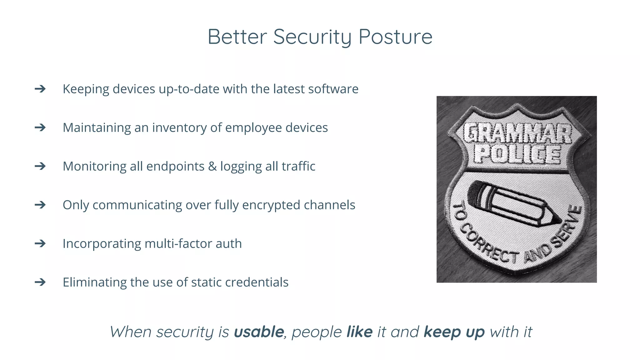 Better Security Posture
➔ Keeping devices up-to-date with the latest software
➔ Maintaining an inventory of employee devices
➔ Monitoring all endpoints & logging all traffic
➔ Only communicating over fully encrypted channels
➔ Incorporating multi-factor auth
➔ Eliminating the use of static credentials
When security is usable, people like it and keep up with it
 