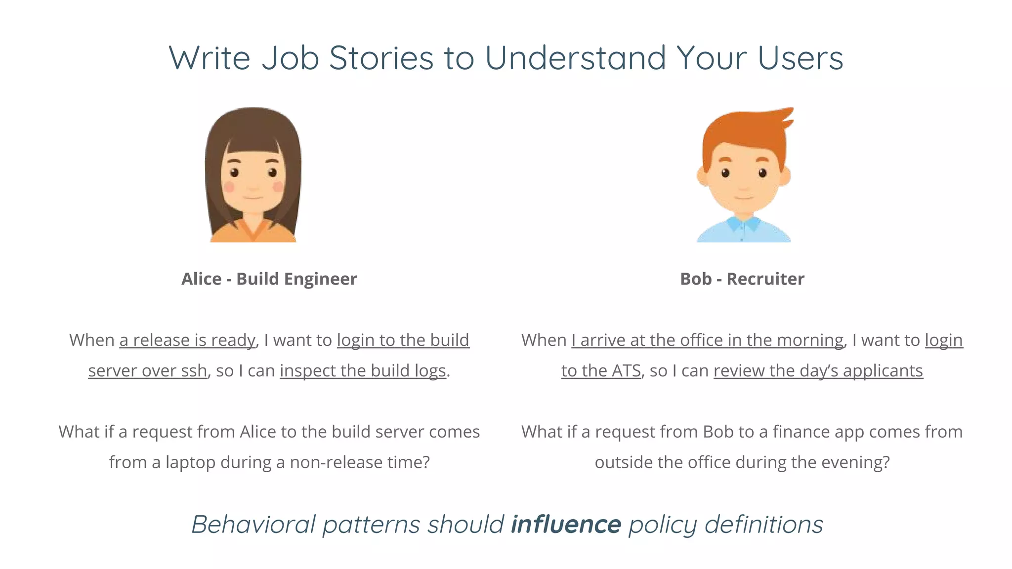 Write Job Stories to Understand Your Users
Behavioral patterns should influence policy definitions
Alice - Build Engineer
When a release is ready, I want to login to the build
server over ssh, so I can inspect the build logs.
What if a request from Alice to the build server comes
from a laptop during a non-release time?
Bob - Recruiter
When I arrive at the office in the morning, I want to login
to the ATS, so I can review the day’s applicants
What if a request from Bob to a finance app comes from
outside the office during the evening?
 